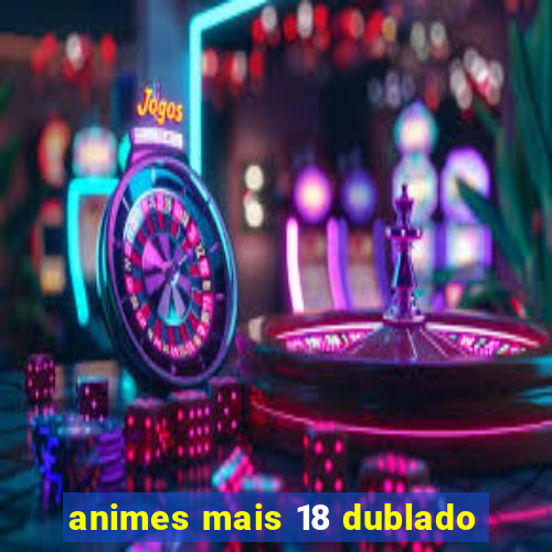 animes mais 18 dublado