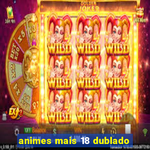 animes mais 18 dublado