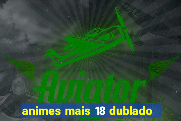 animes mais 18 dublado