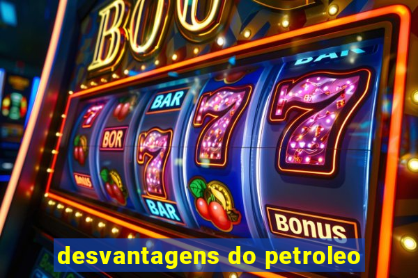 desvantagens do petroleo