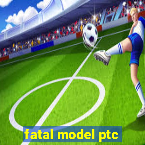 fatal model ptc