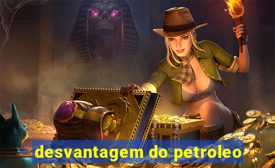 desvantagem do petroleo